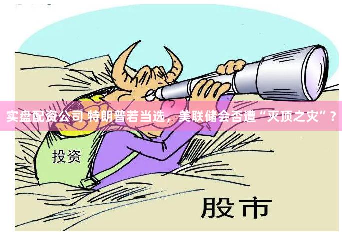 实盘配资公司 特朗普若当选，美联储会否遭“灭顶之灾”？