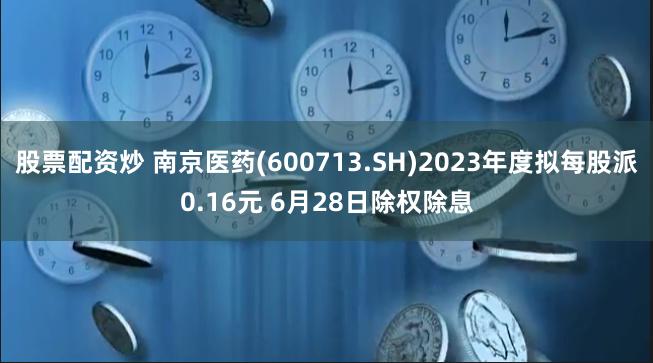 股票配资炒 南京医药(600713.SH)2023年度拟每股派0.16元 6月28日除权除息