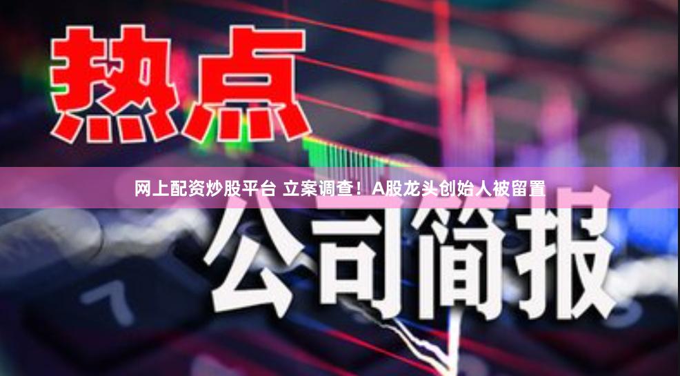 网上配资炒股平台 立案调查！A股龙头创始人被留置