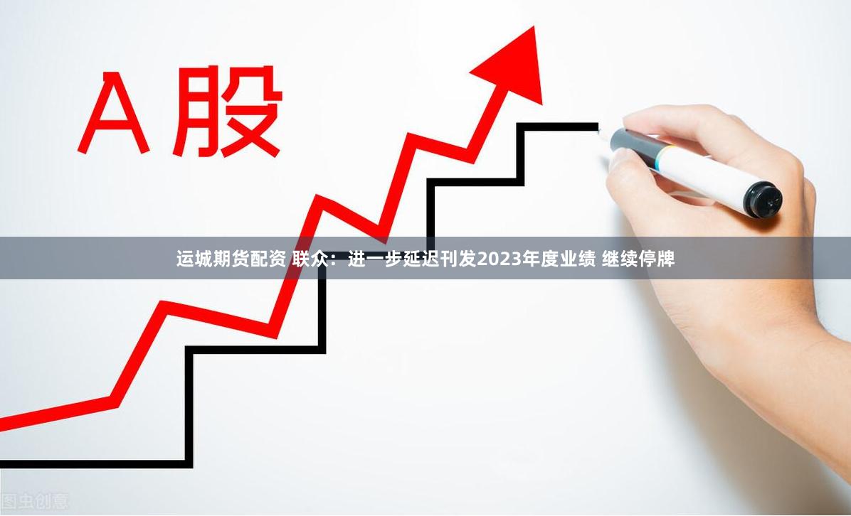 运城期货配资 联众：进一步延迟刊发2023年度业绩 继续停牌