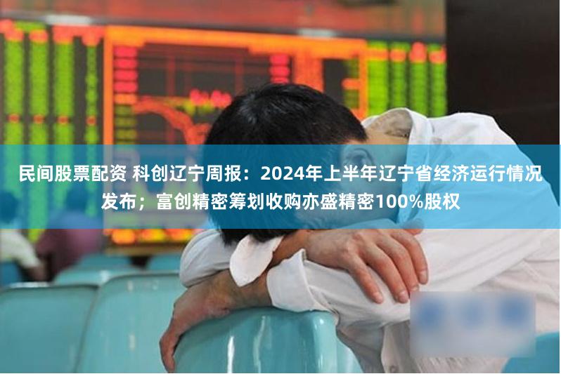 民间股票配资 科创辽宁周报：2024年上半年辽宁省经济运行情况发布；富创精密筹划收购亦盛精密100%股权