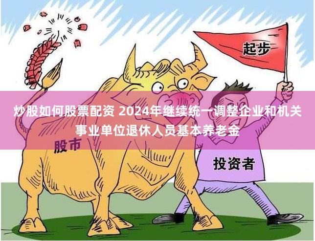 炒股如何股票配资 2024年继续统一调整企业和机关事业单位退休人员基本养老金