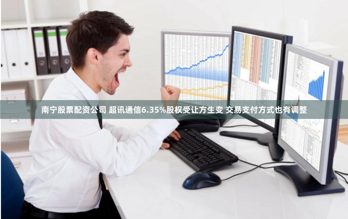 南宁股票配资公司 超讯通信6.35%股权受让方生变 交易支付方式也有调整