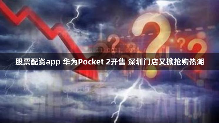 股票配资app 华为Pocket 2开售 深圳门店又掀抢购热潮