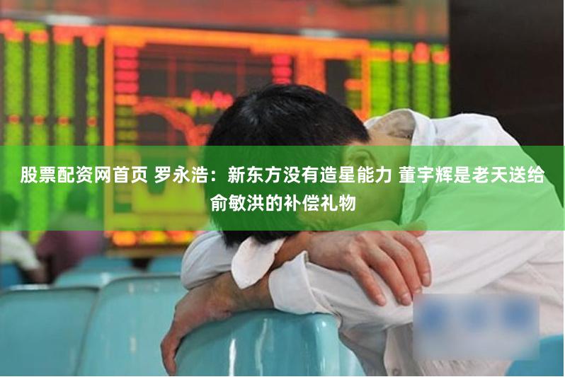 股票配资网首页 罗永浩：新东方没有造星能力 董宇辉是老天送给俞敏洪的补偿礼物