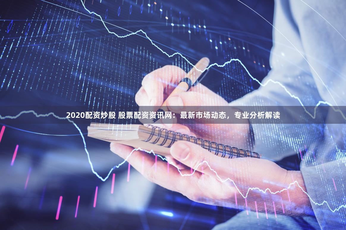 2020配资炒股 股票配资资讯网：最新市场动态，专业分析解读