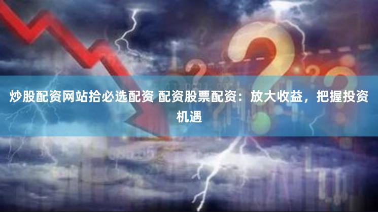 炒股配资网站拾必选配资 配资股票配资：放大收益，把握投资机遇