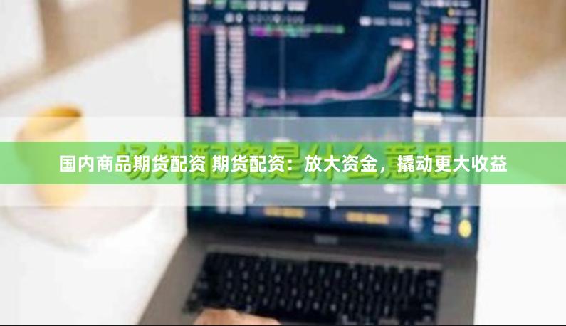 国内商品期货配资 期货配资：放大资金，撬动更大收益