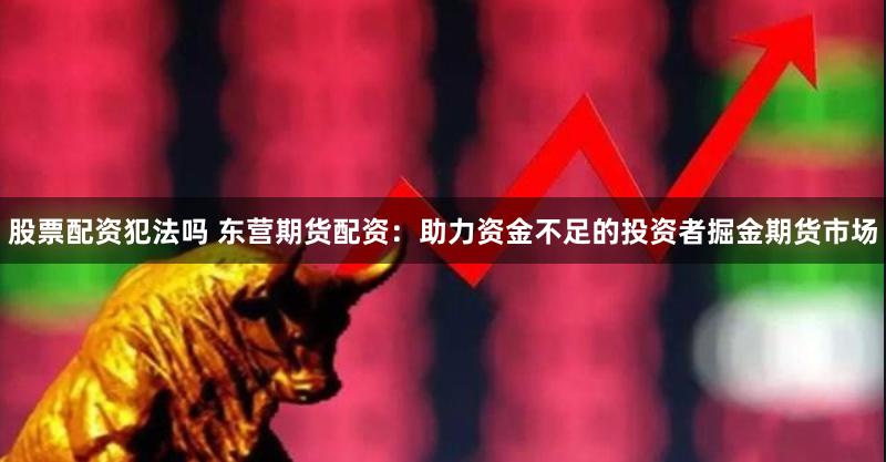 股票配资犯法吗 东营期货配资：助力资金不足的投资者掘金期货市场