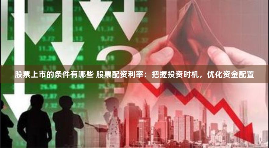 股票上市的条件有哪些 股票配资利率：把握投资时机，优化资金配置