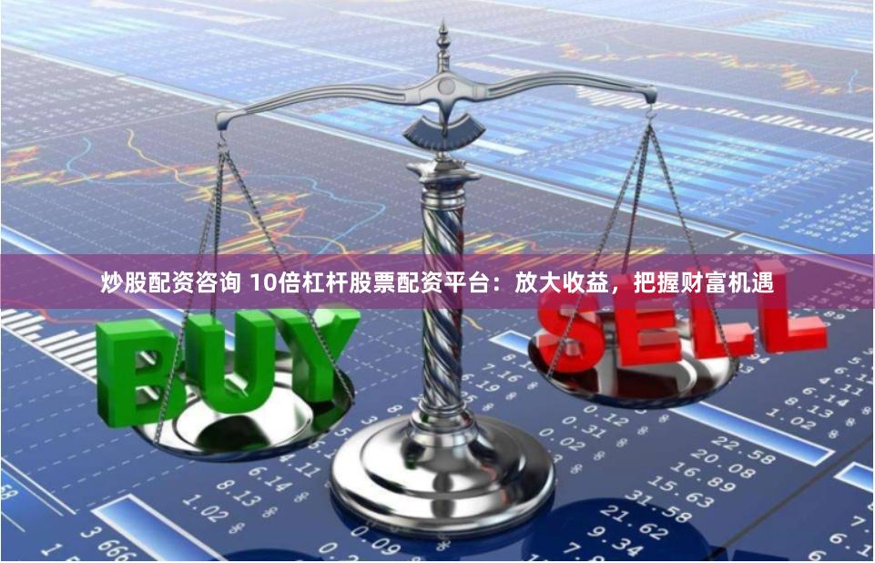 炒股配资咨询 10倍杠杆股票配资平台：放大收益，把握财富机遇