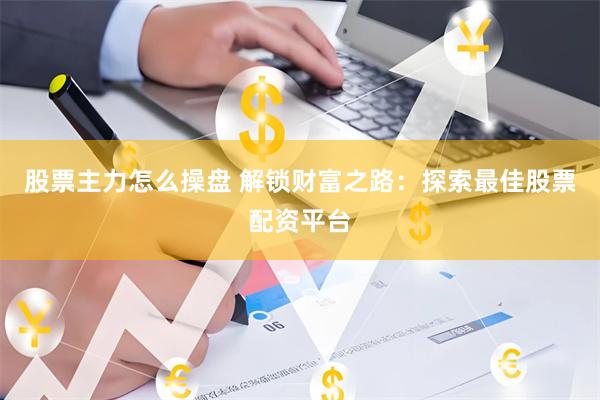 股票主力怎么操盘 解锁财富之路：探索最佳股票配资平台