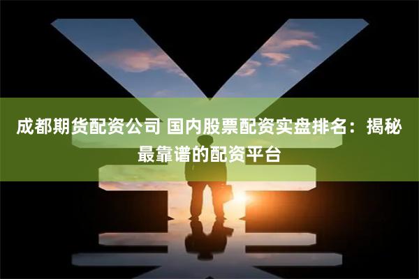 成都期货配资公司 国内股票配资实盘排名：揭秘最靠谱的配资平台
