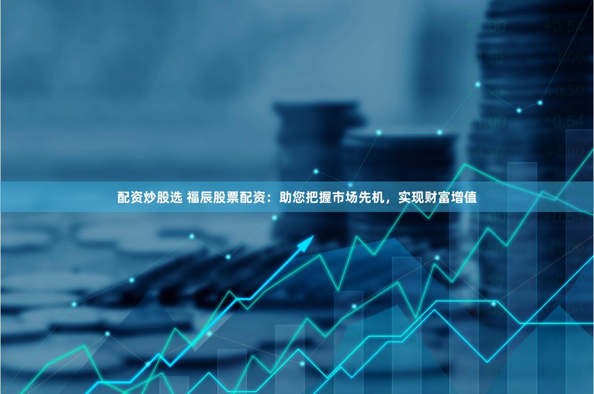 配资炒股选 福辰股票配资：助您把握市场先机，实现财富增值