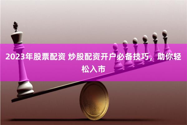 2023年股票配资 炒股配资开户必备技巧，助你轻松入市