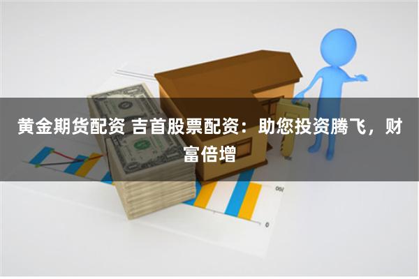 黄金期货配资 吉首股票配资：助您投资腾飞，财富倍增
