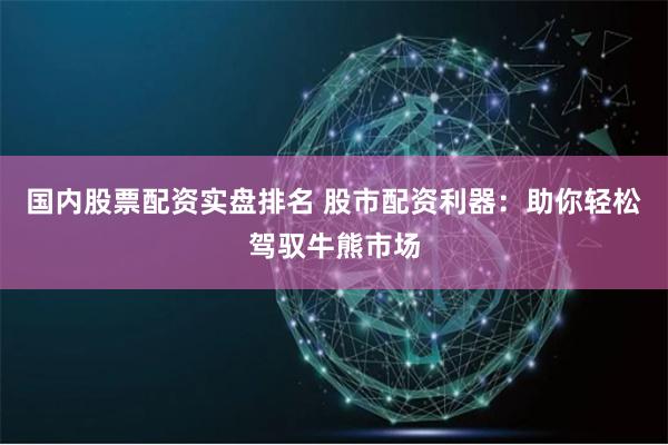 国内股票配资实盘排名 股市配资利器：助你轻松驾驭牛熊市场