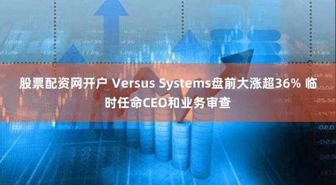 股票配资网开户 Versus Systems盘前大涨超36% 临时任命CEO和业务审查