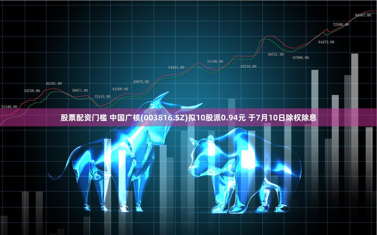 股票配资门槛 中国广核(003816.SZ)拟10股派0.94元 于7月10日除权除息