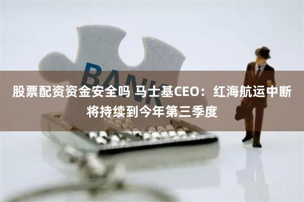股票配资资金安全吗 马士基CEO：红海航运中断将持续到今年第三季度