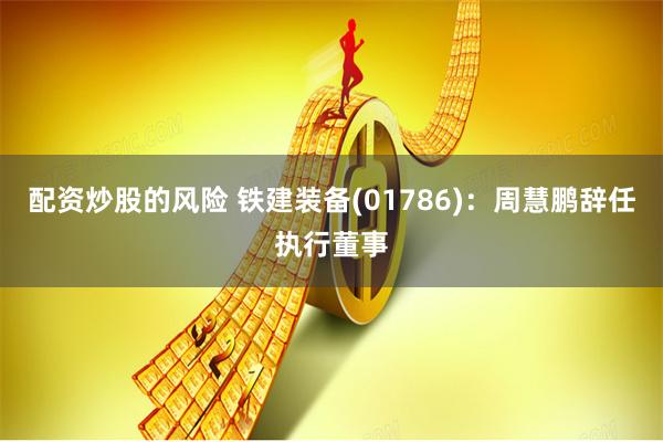 配资炒股的风险 铁建装备(01786)：周慧鹏辞任执行董事