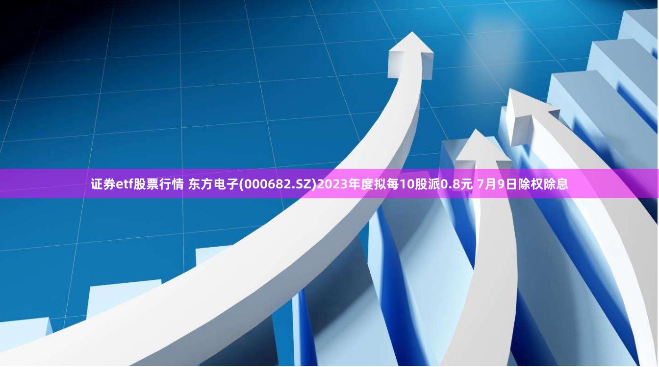 证券etf股票行情 东方电子(000682.SZ)2023年度拟每10股派0.8元 7月9日除权除息