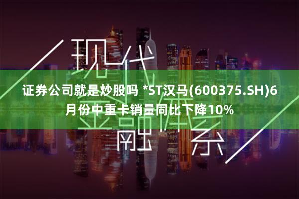 证券公司就是炒股吗 *ST汉马(600375.SH)6月份中重卡销量同比下降10%