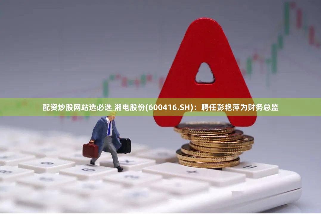 配资炒股网站选必选 湘电股份(600416.SH)：聘任彭艳萍为财务总监