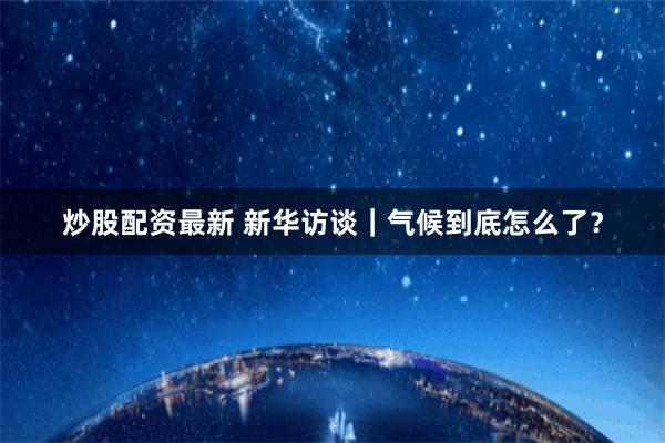 炒股配资最新 新华访谈｜气候到底怎么了？