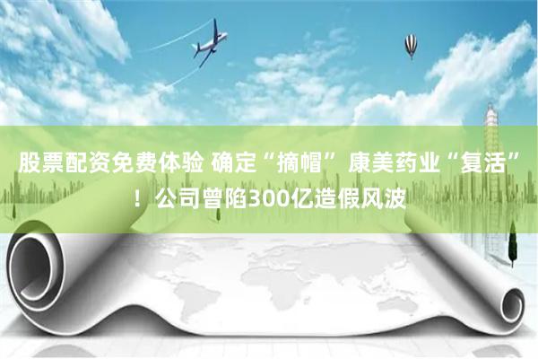 股票配资免费体验 确定“摘帽” 康美药业“复活”！公司曾陷300亿造假风波