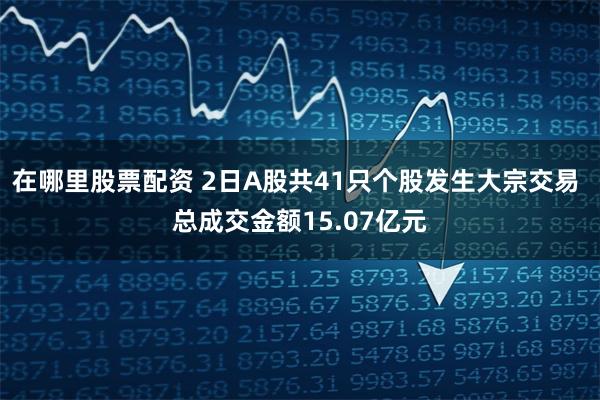 在哪里股票配资 2日A股共41只个股发生大宗交易 总成交金额15.07亿元