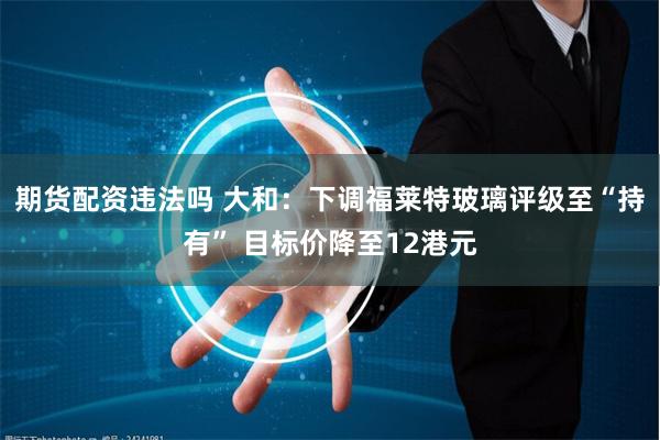 期货配资违法吗 大和：下调福莱特玻璃评级至“持有” 目标价降至12港元