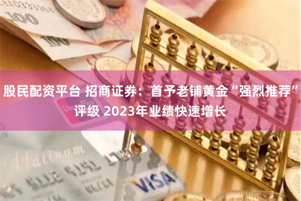 股民配资平台 招商证券：首予老铺黄金“强烈推荐”评级 2023年业绩快速增长