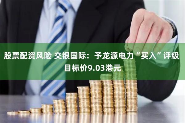 股票配资风险 交银国际：予龙源电力“买入”评级 目标价9.03港元