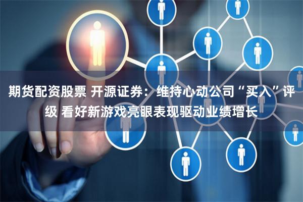 期货配资股票 开源证券：维持心动公司“买入”评级 看好新游戏亮眼表现驱动业绩增长