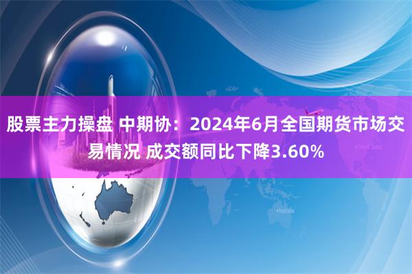 股票主力操盘 中期协：2024年6月全国期货市场交易情况 成交额同比下降3.60%