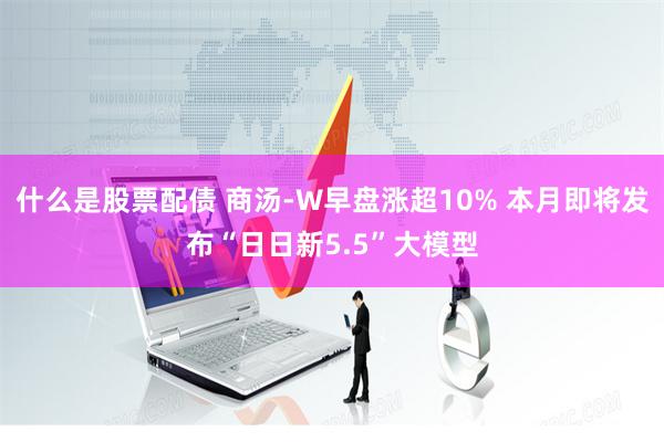 什么是股票配债 商汤-W早盘涨超10% 本月即将发布“日日新5.5”大模型