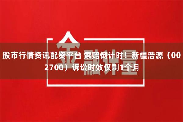 股市行情资讯配资平台 索赔倒计时！新疆浩源（002700）诉讼时效仅剩1个月
