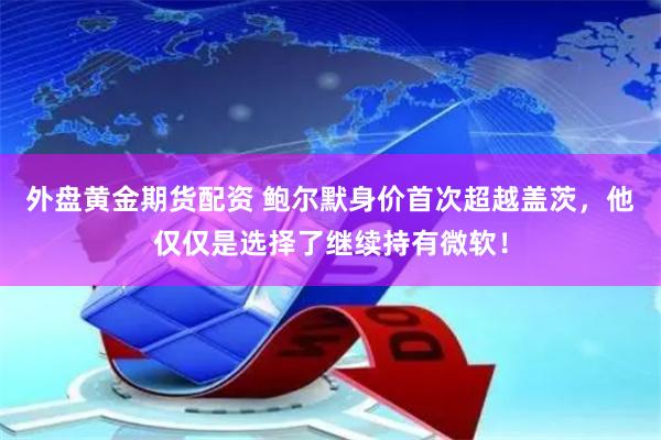 外盘黄金期货配资 鲍尔默身价首次超越盖茨，他仅仅是选择了继续持有微软！