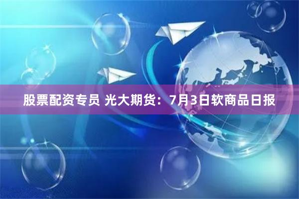股票配资专员 光大期货：7月3日软商品日报