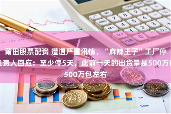 莆田股票配资 遭遇严重汛情，“麻辣王子”工厂停工！负责人回应：至少停5天，此前一天的出货量是500万包左右