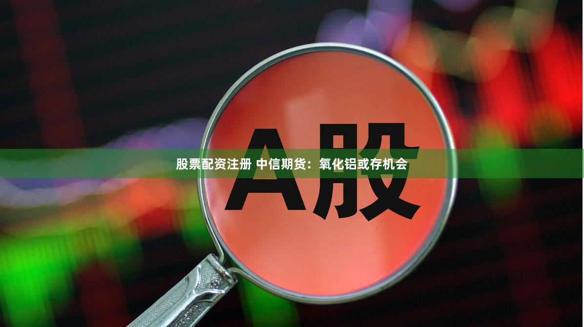 股票配资注册 中信期货：氧化铝或存机会