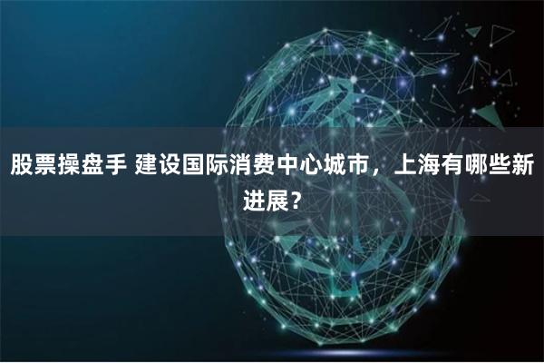 股票操盘手 建设国际消费中心城市，上海有哪些新进展？