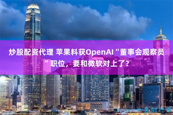 炒股配资代理 苹果料获OpenAI“董事会观察员”职位，要和微软对上了？