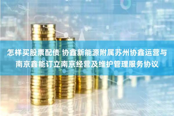 怎样买股票配债 协鑫新能源附属苏州协鑫运营与南京鑫能订立南京经营及维护管理服务协议
