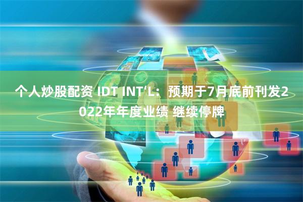 个人炒股配资 IDT INT‘L：预期于7月底前刊发2022年年度业绩 继续停牌