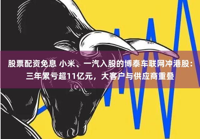 股票配资免息 小米、一汽入股的博泰车联网冲港股：三年累亏超11亿元，大客户与供应商重叠