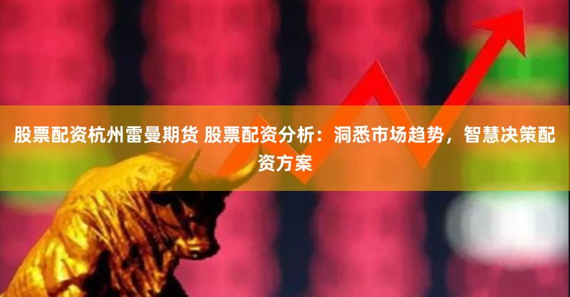 股票配资杭州雷曼期货 股票配资分析：洞悉市场趋势，智慧决策配资方案