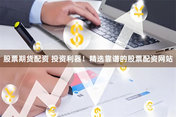 股票期货配资 投资利器！精选靠谱的股票配资网站