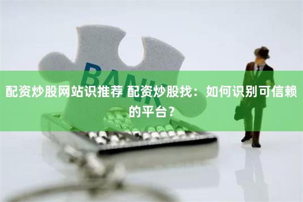 配资炒股网站识推荐 配资炒股找：如何识别可信赖的平台？